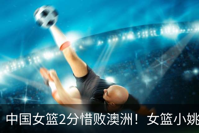 中国女篮2分惜败澳洲！女篮小姚明狂砍28+10+1+4，后卫线不及格，球迷：李梦张茹回归！
