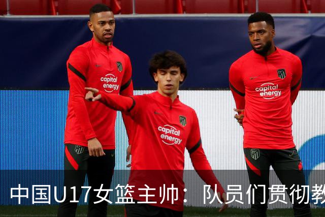 中国U17女篮主帅：队员们贯彻教练意图顽强追分 备战目标更清晰