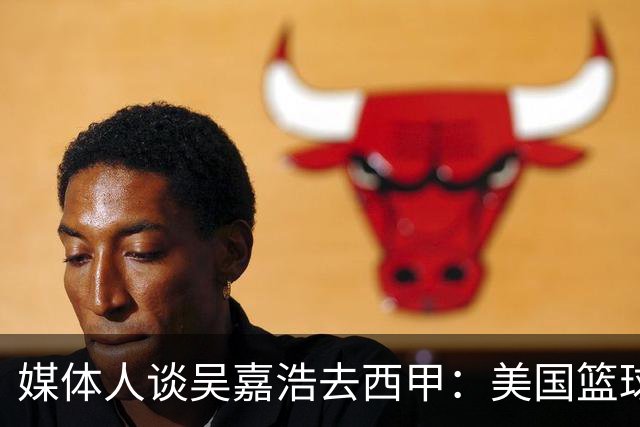 媒体人谈吴嘉浩去西甲：美国篮球竞争强淘汰率高 西甲为长期规划