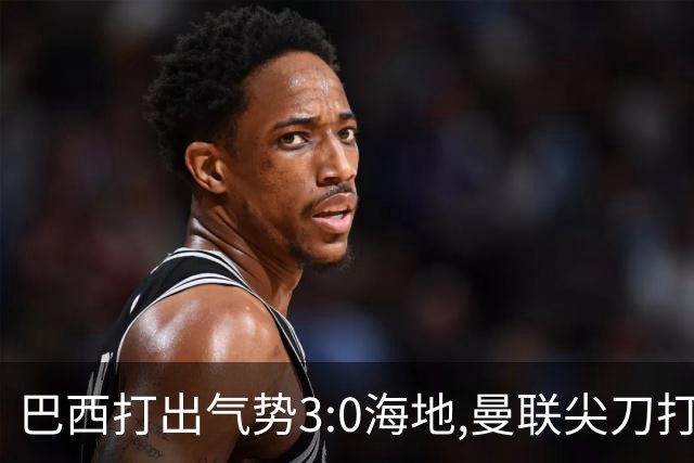 巴西打出气势3:0海地,曼联尖刀打出双响炮,三代传奇聚首观战！
