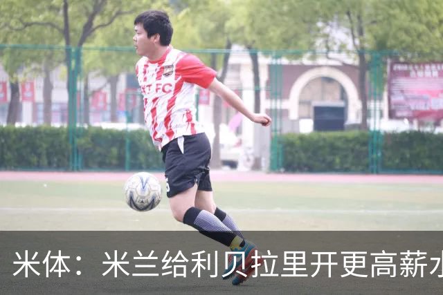 米体：米兰给利贝拉里开更高薪水，但球员因成长前景选择科莫