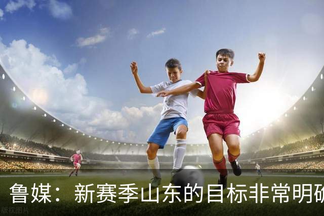 鲁媒：新赛季山东的目标非常明确 保八进四 其中进四被重点提及