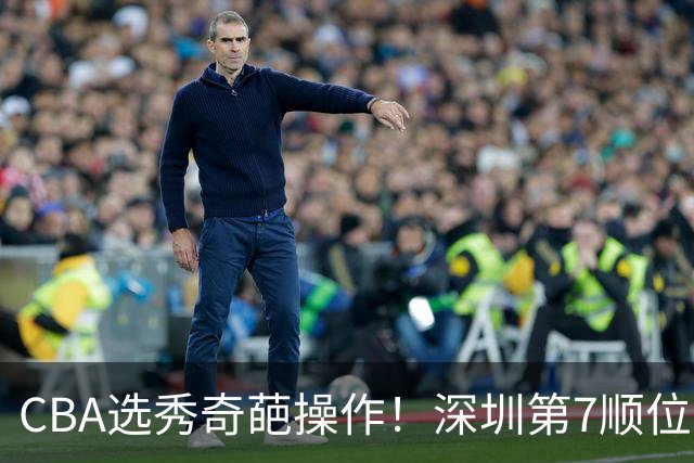 CBA选秀奇葩操作！深圳第7顺位弃权，却在18顺位挑中单涛之子